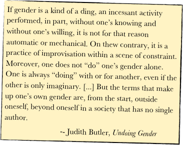 If gender is a kind of a ding, an incessant activity performed, in part, without one’s knowing and without one’s willing, it is not for that reason automatic or mechanical. On thew contrary, it is a practice of improvisation within a scene of constraint. Moreover, one does not “do” one’s gender alone. One is always “doing” with or for another, even if the other is only imaginary. [...] But the terms that make up one’s own gender are, from the start, outside oneself, beyond oneself in a society that has no single author.  
                            -- Judith Butler, Undoing Gender  