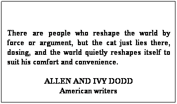 Text Box:  
There are people who reshape the world by force or argument, but the cat just lies there, dosing, and the world quietly reshapes itself to suit his comfort and convenience. 
ALLEN AND IVY DODD
American writers
