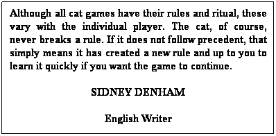Text Box: Although all cat games have their rules and ritual, these vary with the individual player. The cat, of course, never breaks a rule. If it does not follow precedent, that simply means it has created a new rule and up to you to learn it quickly if you want the game to continue.
SIDNEY DENHAM
English Writer
 
