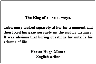 Text Box:  
The King of all he surveys.
Tobermory looked squarely at her for a moment and then fixed his gaze serenely on the middle distance. It was obvious that boring questions lay outside his scheme of life.
Hector Hugh Munro
English writer
