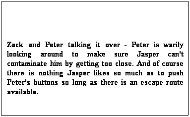 Text Box:  
Zack and Peter talking it over - Peter is warily looking around to make sure Jasper can't contaminate him by getting too close. And of course there is nothing Jasper likes so much as to push Peter's buttons so long as there is an escape route available.
